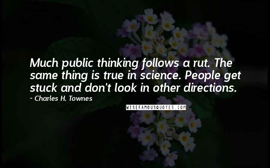 Charles H. Townes quotes: Much public thinking follows a rut. The same thing is true in science. People get stuck and don't look in other directions. Charles H. Townes quotes: Much public thinking follows a rut. The same thing is true in science. People get stuck and don't look in other directions.