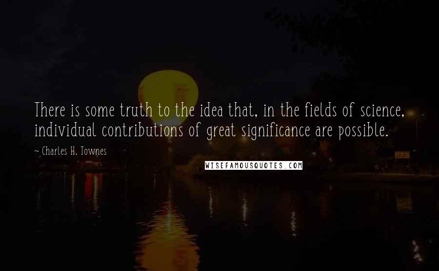Charles H. Townes quotes: There is some truth to the idea that, in the fields of science, individual contributions of great significance are possible.
