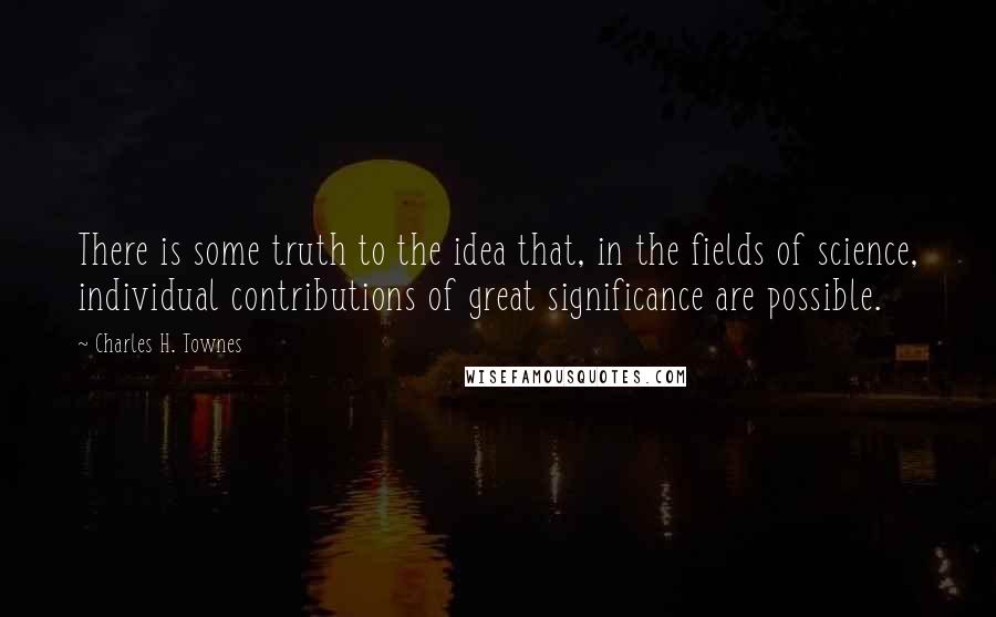 Charles H. Townes quotes: There is some truth to the idea that, in the fields of science, individual contributions of great significance are possible. Charles H. Townes quotes: There is some truth to the idea that, in the fields of science, individual contributions of great significance are possible.