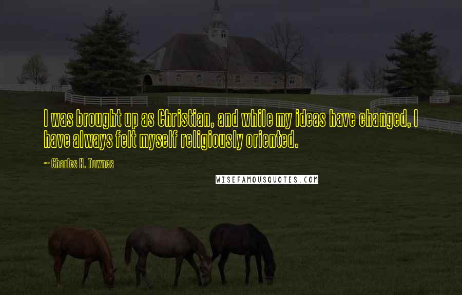 Charles H. Townes quotes: I was brought up as Christian, and while my ideas have changed, I have always felt myself religiously oriented.