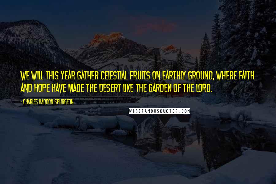 Charles Haddon Spurgeon quotes: We will this year gather celestial fruits on earthly ground, where faith and hope have made the desert like the garden of the Lord.