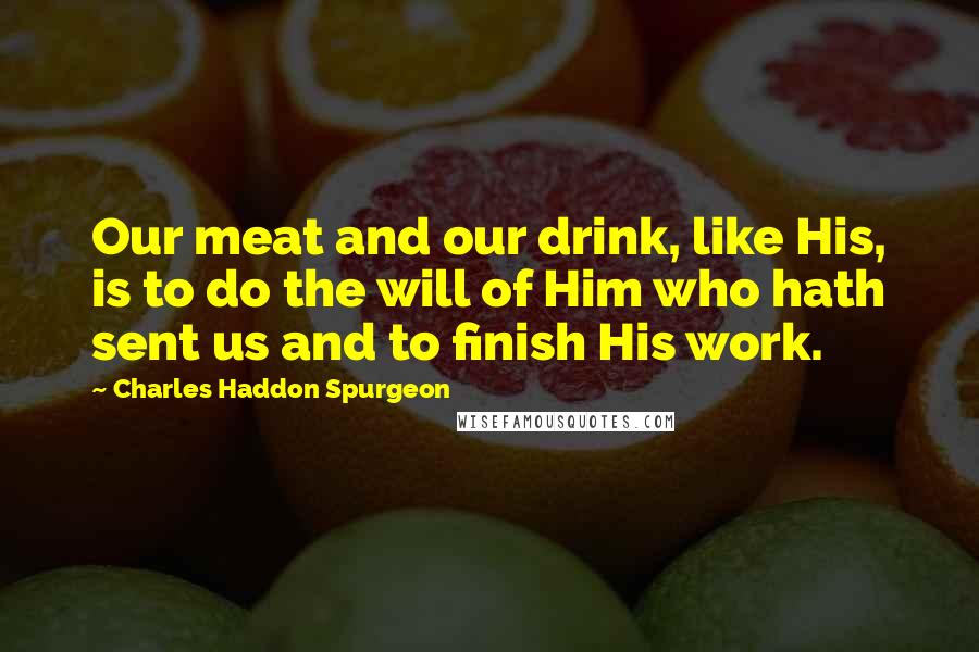 Charles Haddon Spurgeon quotes: Our meat and our drink, like His, is to do the will of Him who hath sent us and to finish His work.