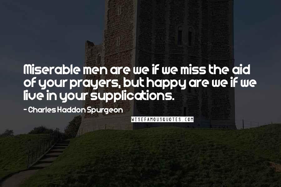 Charles Haddon Spurgeon quotes: Miserable men are we if we miss the aid of your prayers, but happy are we if we live in your supplications.
