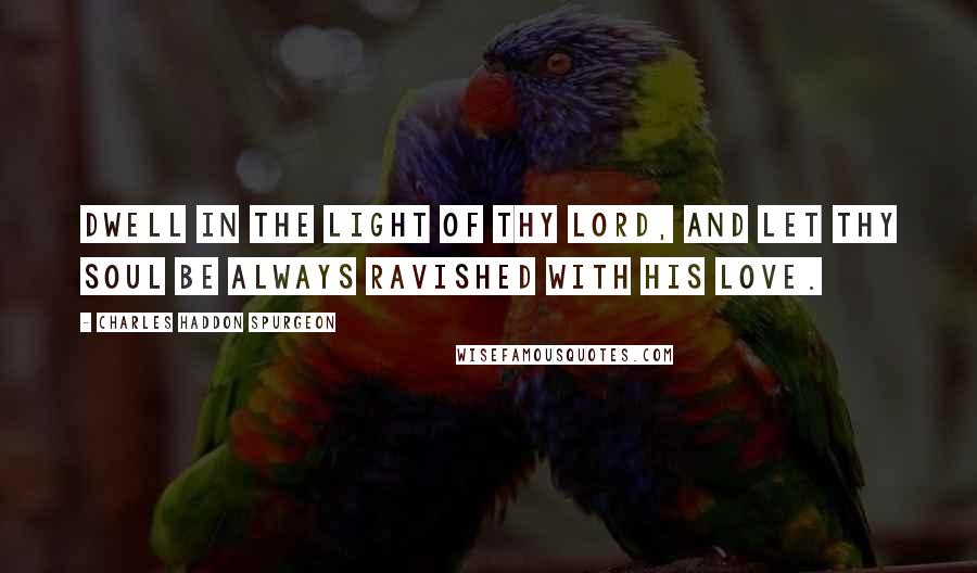 Charles Haddon Spurgeon quotes: Dwell in the light of thy Lord, and let thy soul be always ravished with His love.
