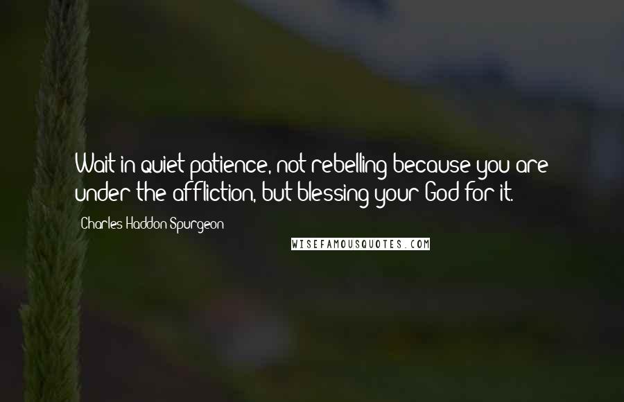 Charles Haddon Spurgeon quotes: Wait in quiet patience, not rebelling because you are under the affliction, but blessing your God for it.