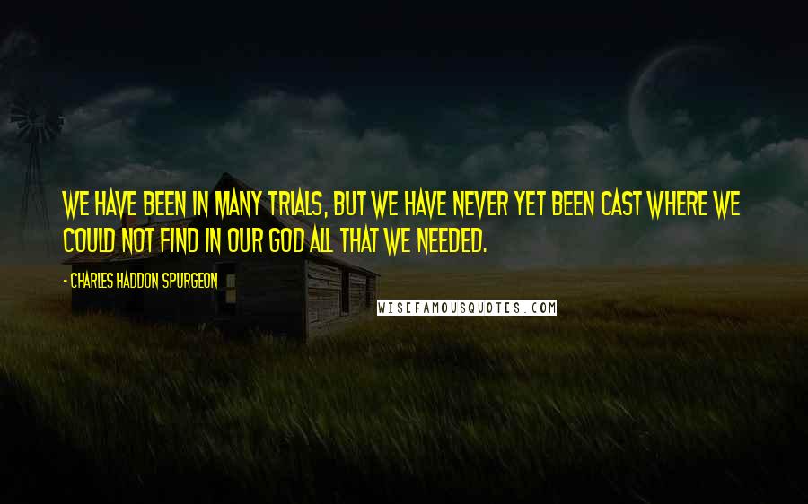 Charles Haddon Spurgeon quotes: We have been in many trials, but we have never yet been cast where we could not find in our God all that we needed.