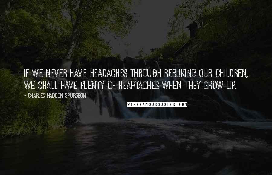 Charles Haddon Spurgeon quotes: If we never have headaches through rebuking our children, we shall have plenty of heartaches when they grow up.