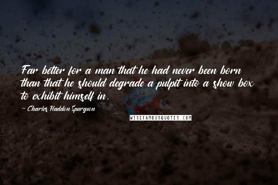 Charles Haddon Spurgeon quotes: Far better for a man that he had never been born than that he should degrade a pulpit into a show box to exhibit himself in.