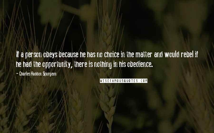 Charles Haddon Spurgeon quotes: If a person obeys because he has no choice in the matter and would rebel if he had the opportunity, there is nothing in his obedience.