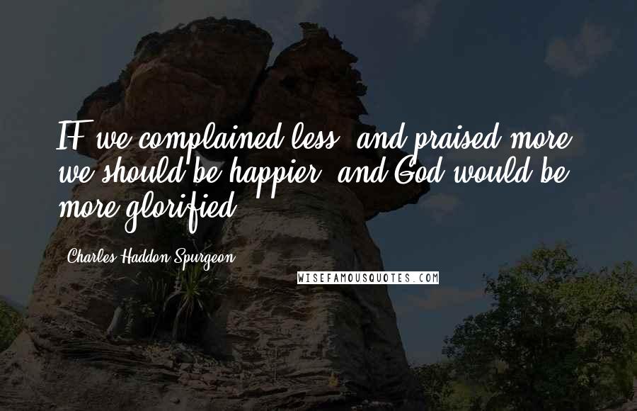 Charles Haddon Spurgeon quotes: IF we complained less, and praised more, we should be happier, and God would be more glorified.