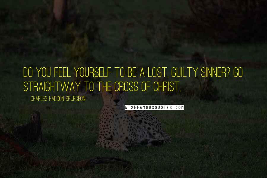 Charles Haddon Spurgeon quotes: Do you feel yourself to be a lost, guilty sinner? Go straightway to the cross of Christ,