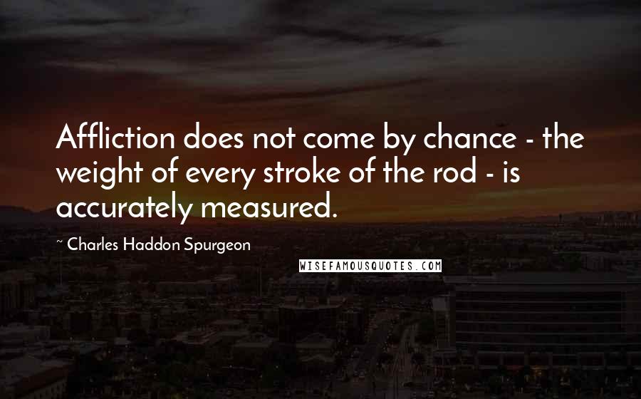 Charles Haddon Spurgeon quotes: Affliction does not come by chance - the weight of every stroke of the rod - is accurately measured.