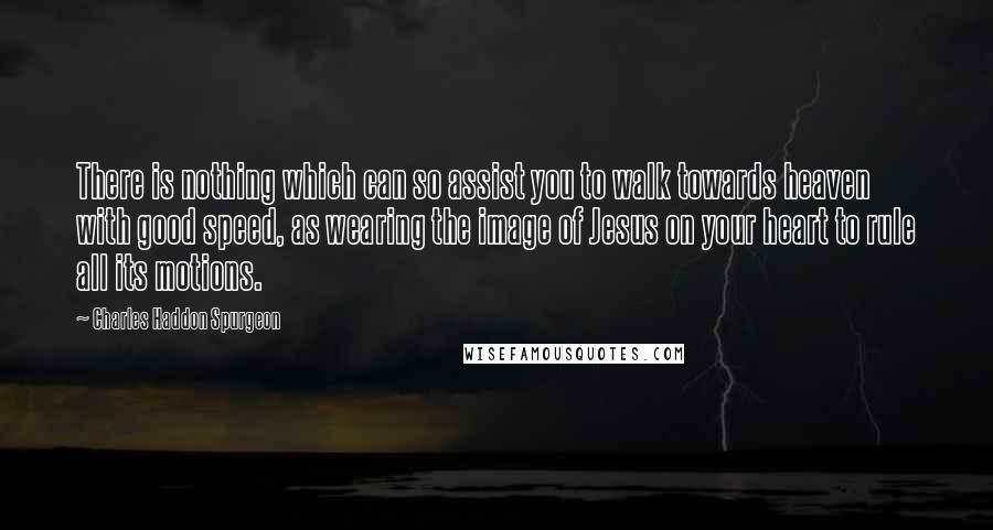 Charles Haddon Spurgeon quotes: There is nothing which can so assist you to walk towards heaven with good speed, as wearing the image of Jesus on your heart to rule all its motions.