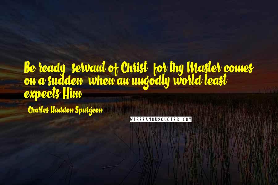 Charles Haddon Spurgeon quotes: Be ready, servant of Christ, for thy Master comes on a sudden, when an ungodly world least expects Him.