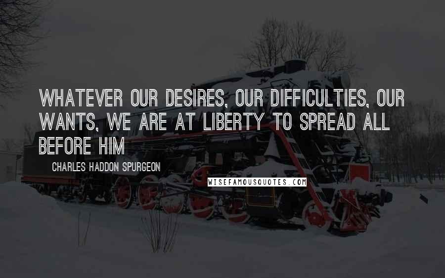 Charles Haddon Spurgeon quotes: Whatever our desires, our difficulties, our wants, we are at liberty to spread all before Him