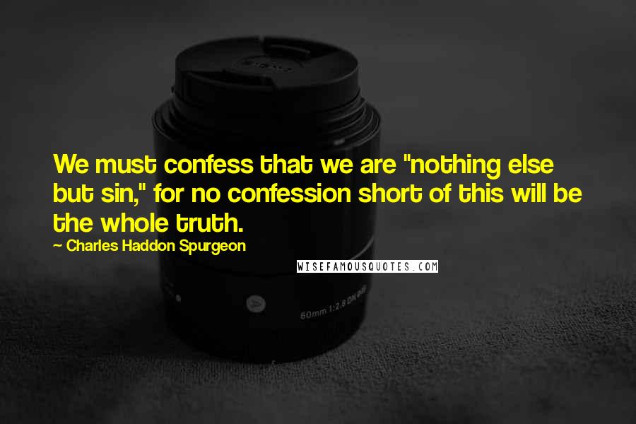 Charles Haddon Spurgeon quotes: We must confess that we are "nothing else but sin," for no confession short of this will be the whole truth.