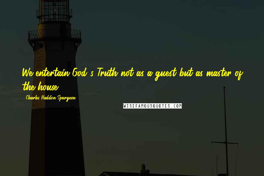 Charles Haddon Spurgeon quotes: We entertain God's Truth not as a guest but as master of the house.