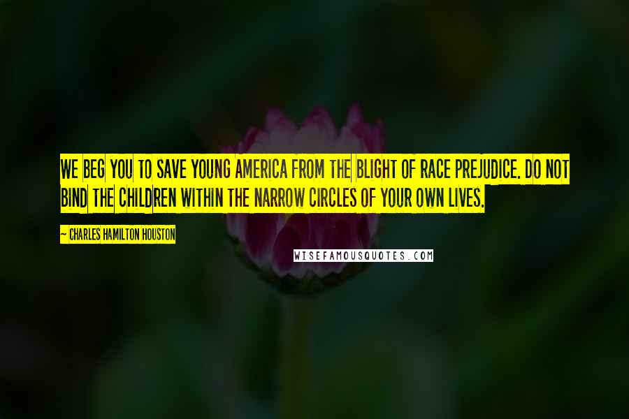 Charles Hamilton Houston quotes: We beg you to save young America from the blight of race prejudice. Do not bind the children within the narrow circles of your own lives.