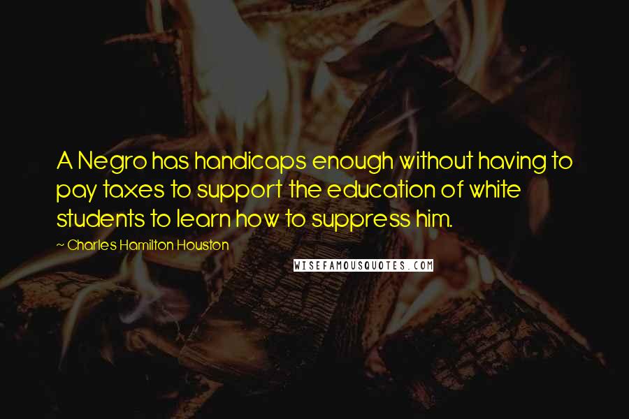 Charles Hamilton Houston quotes: A Negro has handicaps enough without having to pay taxes to support the education of white students to learn how to suppress him.