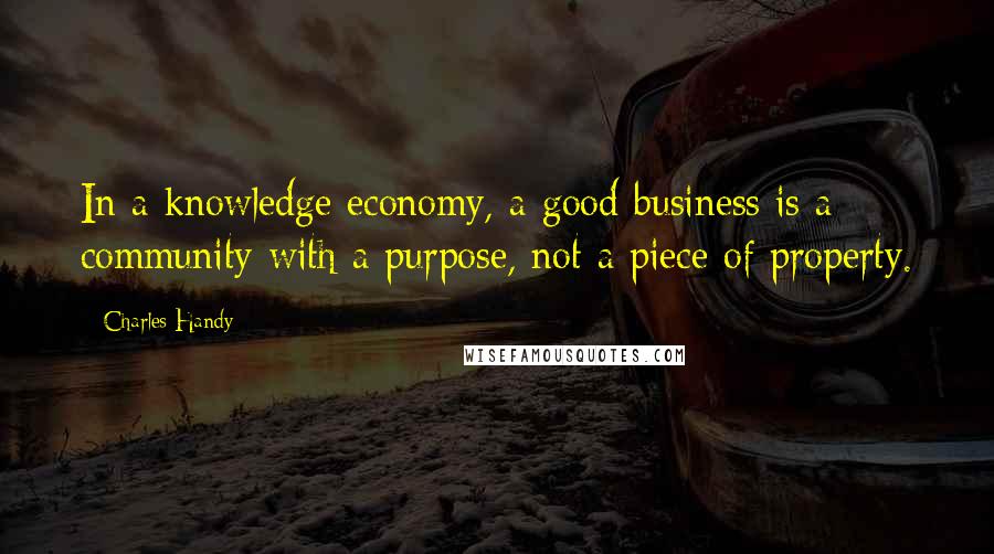 Charles Handy quotes: In a knowledge economy, a good business is a community with a purpose, not a piece of property.