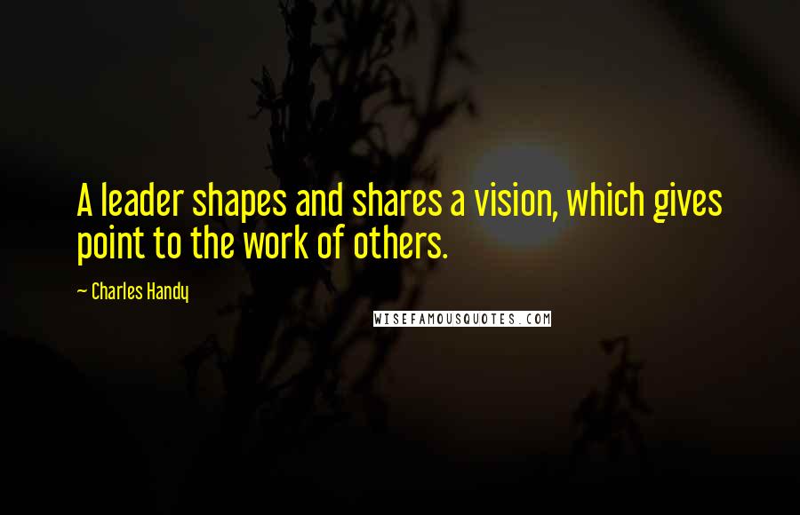 Charles Handy quotes: A leader shapes and shares a vision, which gives point to the work of others.