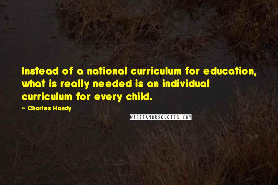 Charles Handy quotes: Instead of a national curriculum for education, what is really needed is an individual curriculum for every child.