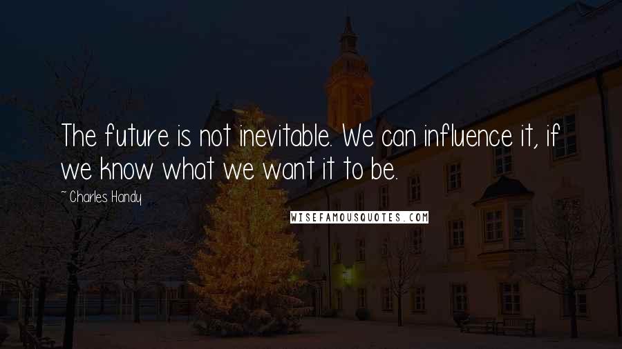 Charles Handy quotes: The future is not inevitable. We can influence it, if we know what we want it to be.