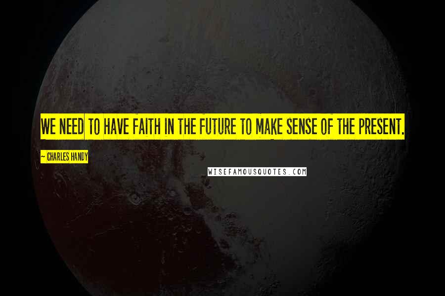 Charles Handy quotes: We need to have faith in the future to make sense of the present.