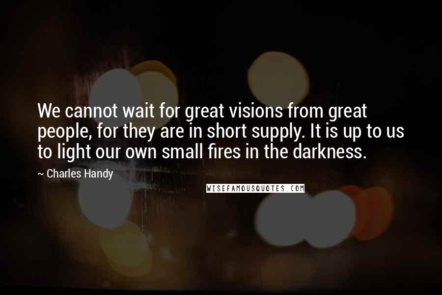 Charles Handy quotes: We cannot wait for great visions from great people, for they are in short supply. It is up to us to light our own small fires in the darkness.