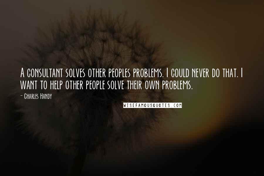 Charles Handy quotes: A consultant solves other peoples problems. I could never do that. I want to help other people solve their own problems.