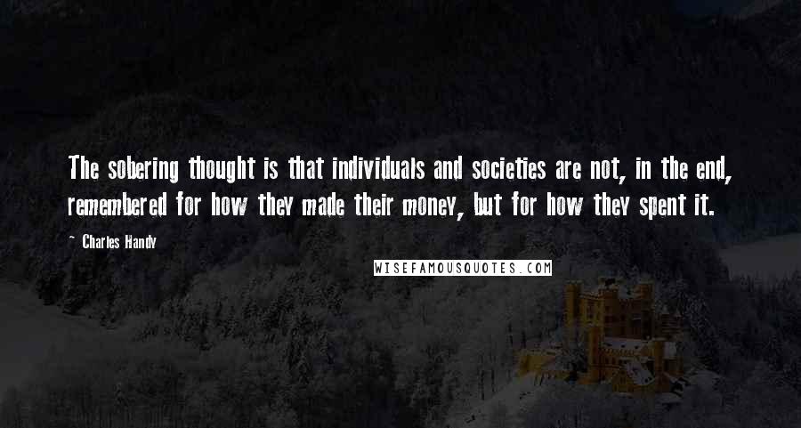 Charles Handy quotes: The sobering thought is that individuals and societies are not, in the end, remembered for how they made their money, but for how they spent it.