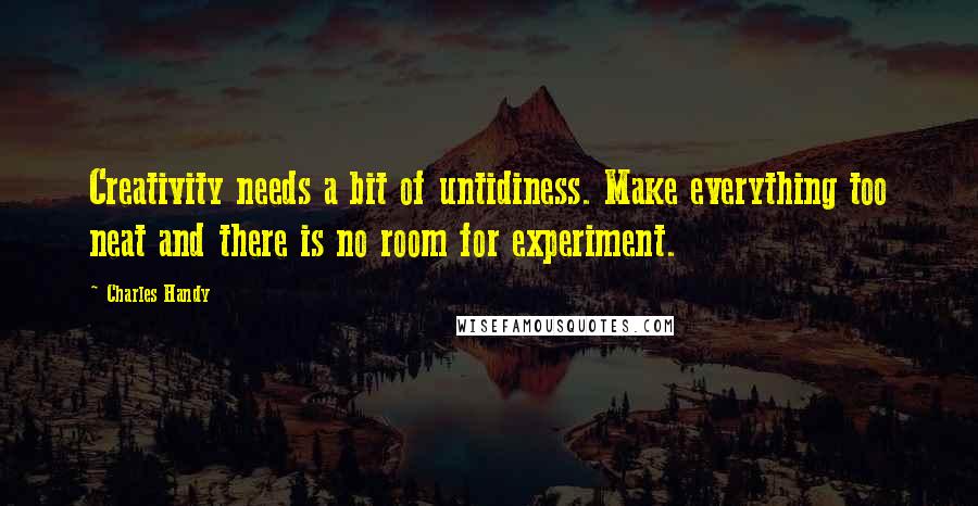 Charles Handy quotes: Creativity needs a bit of untidiness. Make everything too neat and there is no room for experiment.