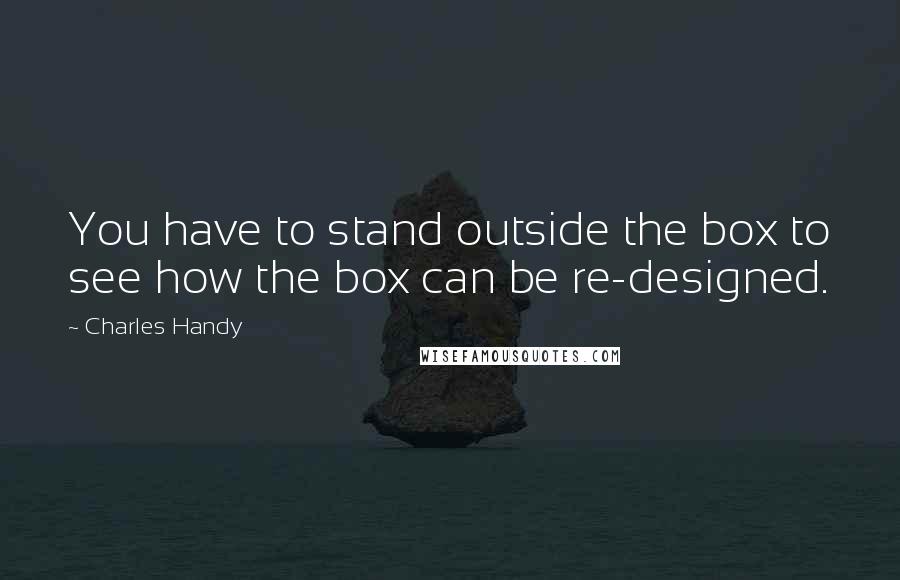 Charles Handy quotes: You have to stand outside the box to see how the box can be re-designed.
