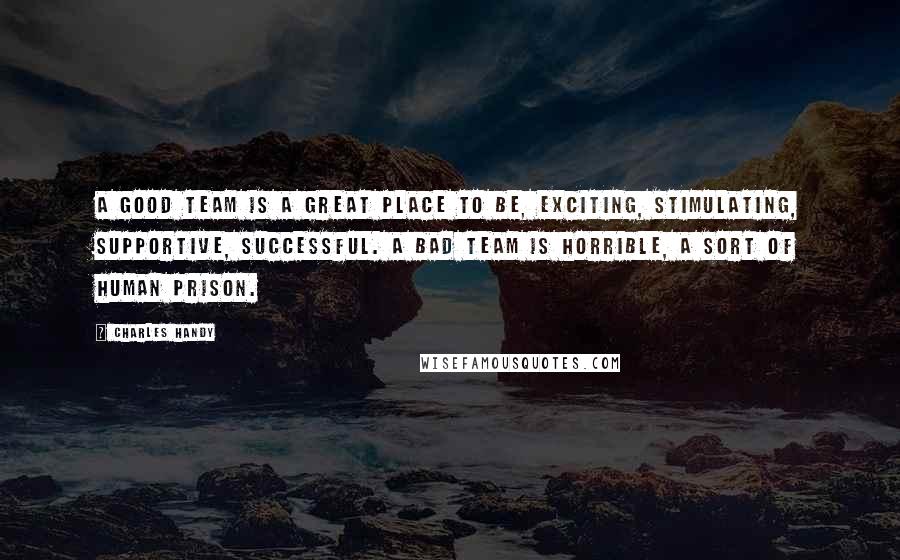 Charles Handy quotes: A good team is a great place to be, exciting, stimulating, supportive, successful. A bad team is horrible, a sort of human prison.