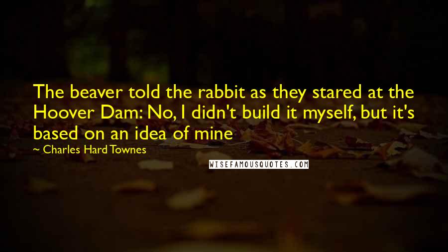 Charles Hard Townes quotes: The beaver told the rabbit as they stared at the Hoover Dam: No, I didn't build it myself, but it's based on an idea of mine
