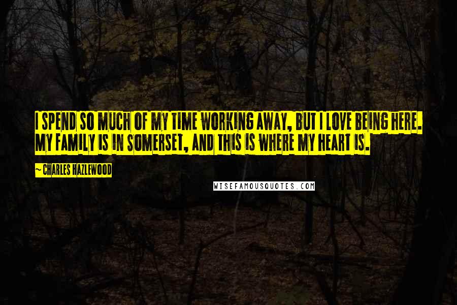 Charles Hazlewood quotes: I spend so much of my time working away, but I love being here. My family is in Somerset, and this is where my heart is. Charles Hazlewood quotes: I spend so much of my time working away, but I love being here. My family is in Somerset, and this is where my heart is.