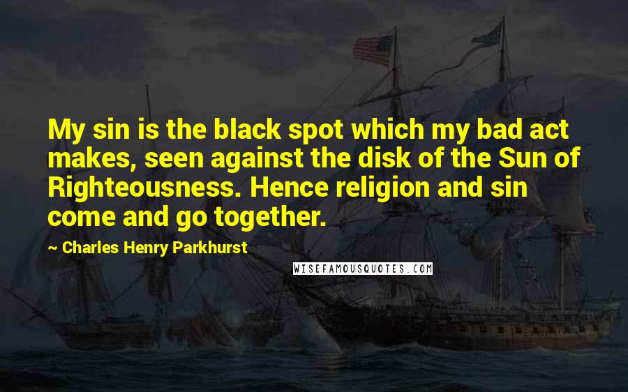 Charles Henry Parkhurst quotes: My sin is the black spot which my bad act makes, seen against the disk of the Sun of Righteousness. Hence religion and sin come and go together.