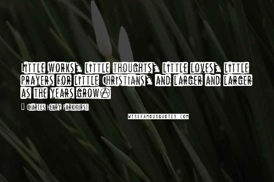 Charles Henry Parkhurst quotes: Little works, little thoughts, little loves, little prayers for little Christians, and larger and larger as the years grow.