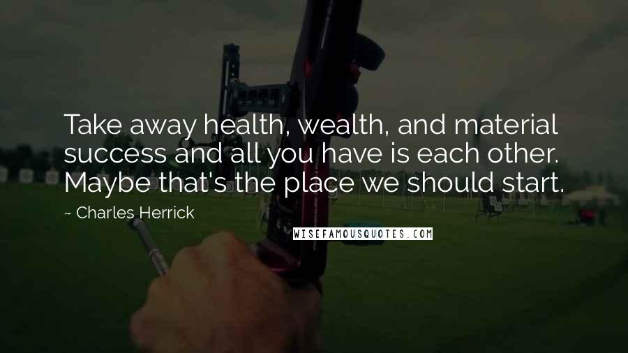 Charles Herrick quotes: Take away health, wealth, and material success and all you have is each other. Maybe that's the place we should start.