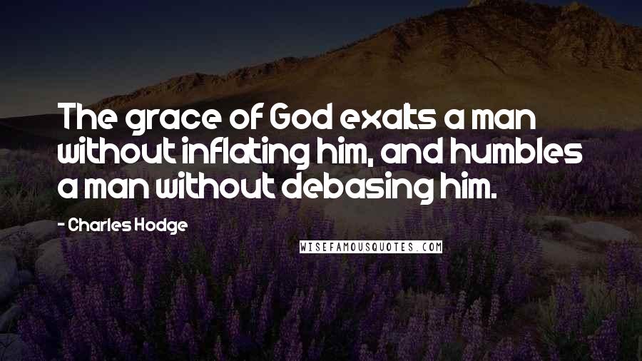Charles Hodge quotes: The grace of God exalts a man without inflating him, and humbles a man without debasing him.