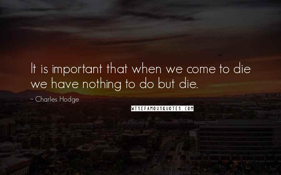 Charles Hodge quotes: It is important that when we come to die we have nothing to do but die.