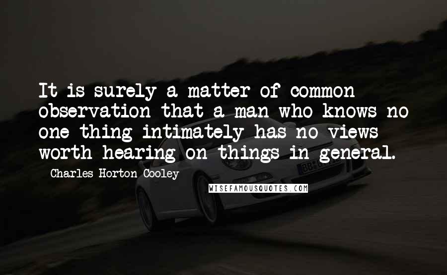Charles Horton Cooley quotes: It is surely a matter of common observation that a man who knows no one thing intimately has no views worth hearing on things in general.