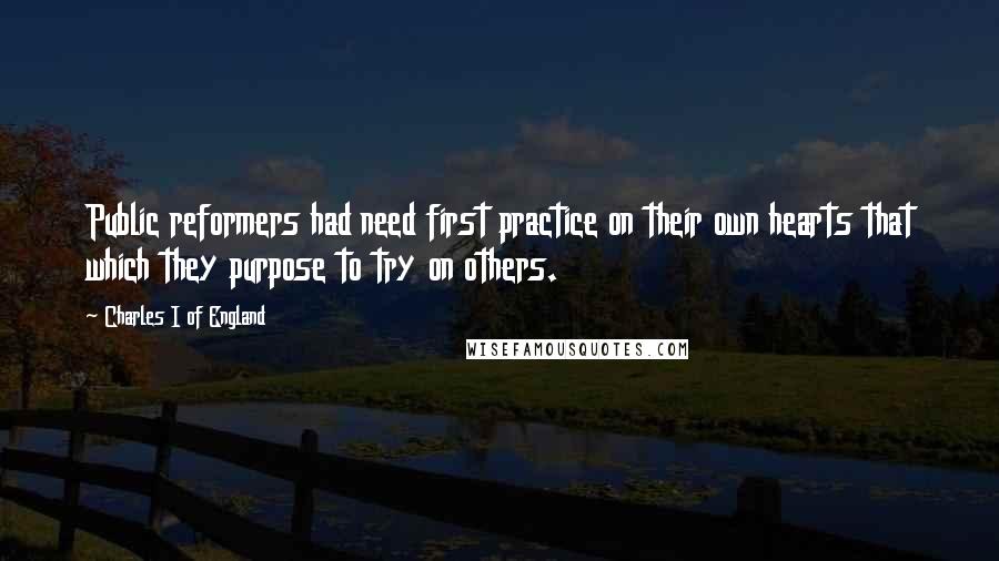 Charles I Of England quotes: Public reformers had need first practice on their own hearts that which they purpose to try on others.