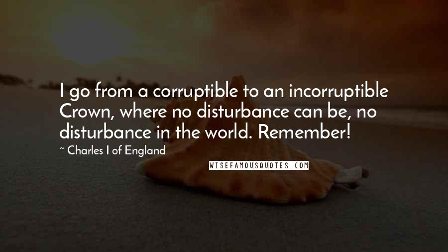 Charles I Of England quotes: I go from a corruptible to an incorruptible Crown, where no disturbance can be, no disturbance in the world. Remember! Charles I Of England quotes: I go from a corruptible to an incorruptible Crown, where no disturbance can be, no disturbance in the world. Remember!