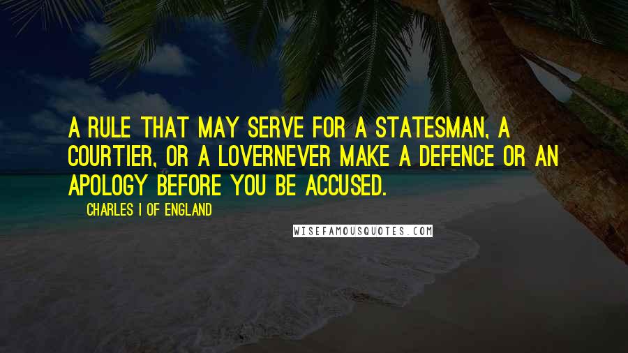 Charles I Of England quotes: A rule that may serve for a statesman, a courtier, or a lovernever make a defence or an apology before you be accused.