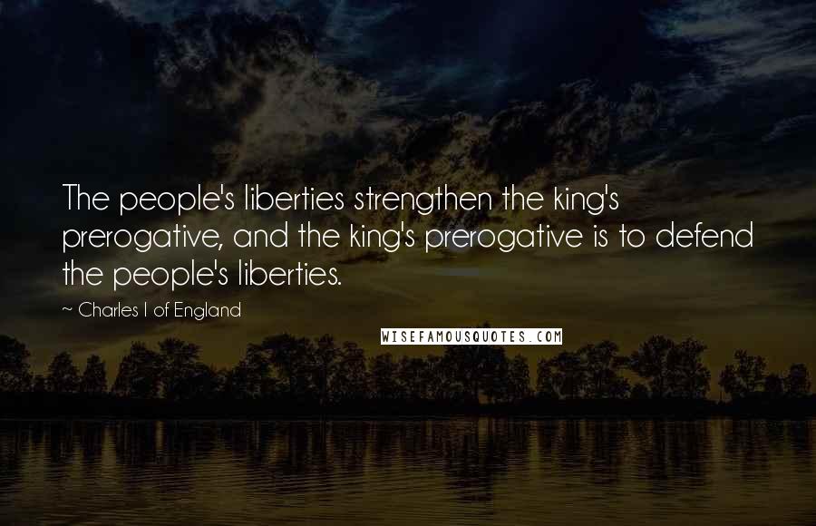 Charles I Of England quotes: The people's liberties strengthen the king's prerogative, and the king's prerogative is to defend the people's liberties. Charles I Of England quotes: The people's liberties strengthen the king's prerogative, and the king's prerogative is to defend the people's liberties.