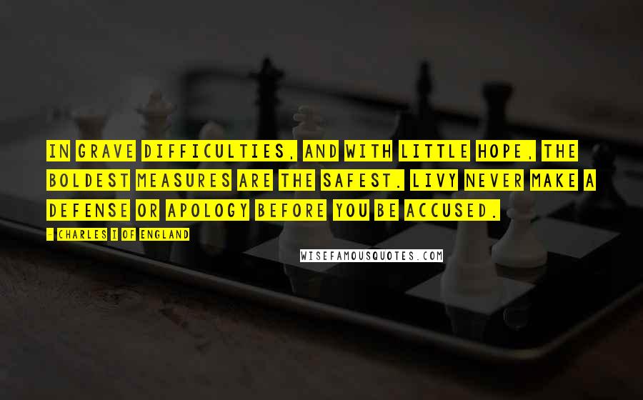 Charles I Of England quotes: In grave difficulties, and with little hope, the boldest measures are the safest. Livy Never make a defense or apology before you be accused.