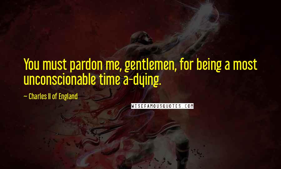 Charles II Of England quotes: You must pardon me, gentlemen, for being a most unconscionable time a-dying.