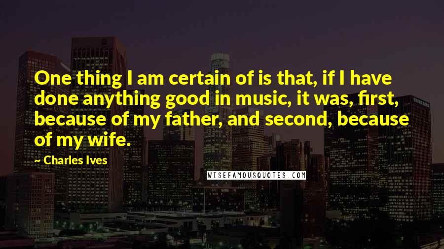 Charles Ives quotes: One thing I am certain of is that, if I have done anything good in music, it was, first, because of my father, and second, because of my wife.