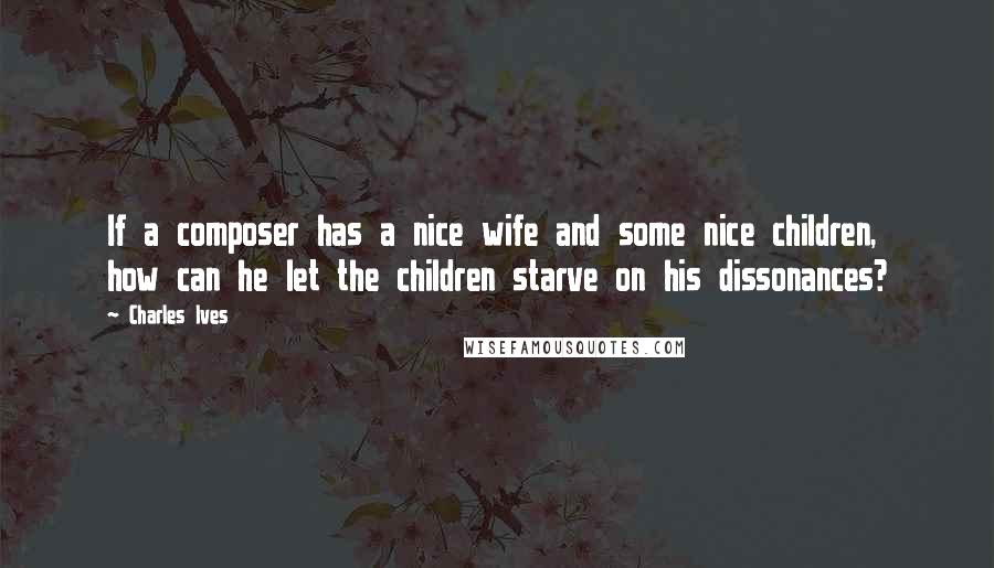 Charles Ives quotes: If a composer has a nice wife and some nice children, how can he let the children starve on his dissonances?